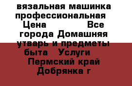 вязальная машинка профессиональная › Цена ­ 15 000 - Все города Домашняя утварь и предметы быта » Услуги   . Пермский край,Добрянка г.